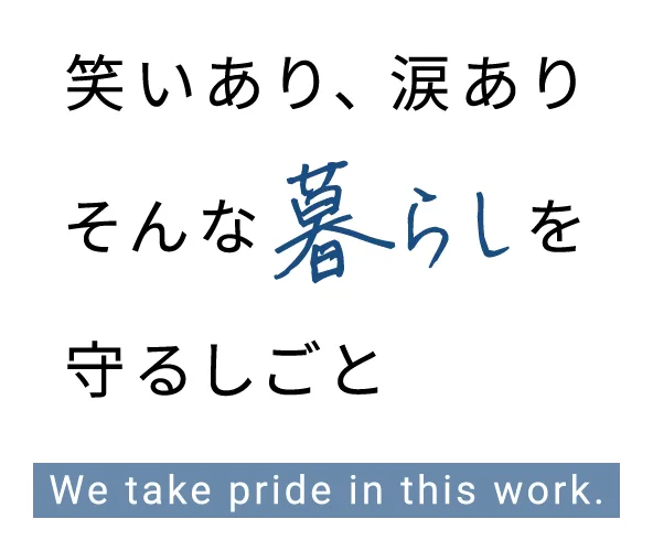 笑いあり、涙あり そんな暮らしを守るしごと We take pride in this work.